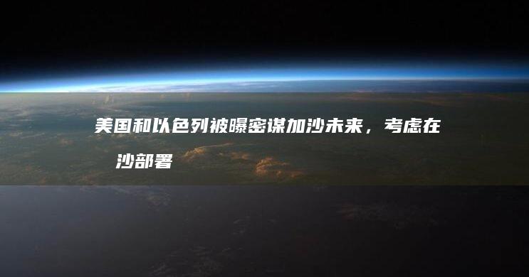 美国和以色列被曝密谋加沙未来，考虑在加沙部署多国部队，透露了哪些信息？